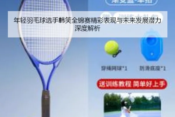 年轻羽毛球选手韩笑全锦赛精彩表现与未来发展潜力深度解析